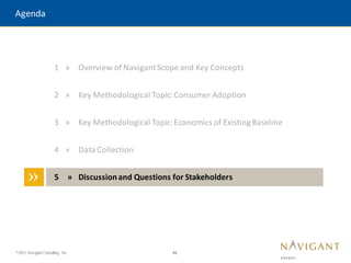 46
©2015 Navigant Consulting, Inc.
Agenda
»
1 » Overview of NavigantScope and Key Concepts
2 » Key Methodological Topic:Consumer Adoption
3 » Key Methodological Topic:Economics of Existing Baseline
4 » Data Collection
5 » Discussionand Questions for Stakeholders
 