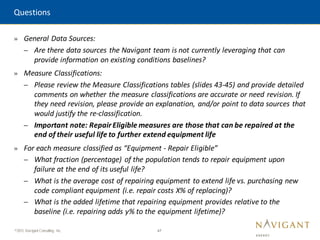 47
©2015 Navigant Consulting, Inc.
» General Data Sources:
– Are there data sources the Navigant team is not currently leveraging that can
provide information on existing conditions baselines?
» Measure Classifications:
– Please review the Measure Classifications tables (slides 43-45) and provide detailed
comments on whether the measure classifications are accurate or need revision. If
they need revision, please provide an explanation, and/or point to data sources that
would justify the re-classification.
– Important note: RepairEligible measures are those that can be repaired at the
end of their useful life to further extend equipment life
» For each measure classified as “Equipment - Repair Eligible”
– What fraction (percentage) of the population tends to repair equipment upon
failure at the end of its useful life?
– What is the average cost of repairing equipment to extend life vs. purchasing new
code compliant equipment (i.e. repair costs X% of replacing)?
– What is the added lifetime that repairing equipment provides relative to the
baseline (i.e. repairing adds y% to the equipment lifetime)?
Questions
 