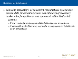 48
©2015 Navigant Consulting, Inc.
» Can trade associations or equipment manufacturer associations
provide data for annual new sales and estimates of secondary
market sales for appliances and equipment sold in California?
– Example:
o X new residentialrefrigerators sold in California on an annualbasis
o Y used residential refrigerators sold on the secondarymarket in California
on an annualbasis
Questions for Stakeholders
 