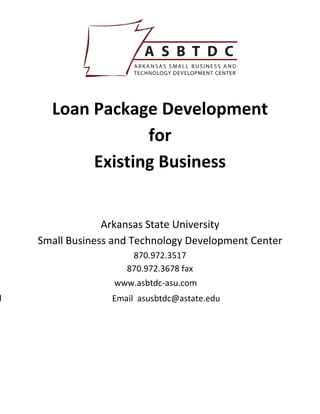  

                              



      Loan Package Development  
                  for  
           Existing Business 
                              
                              
                 Arkansas State University 
    Small Business and Technology Development Center 
                      870.972.3517 
                     870.972.3678 fax 
                   www.asbtdc-asu.com
d                 Email asusbtdc@astate.edu
 