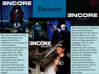 Eminem The colour schemes of this album and posters are negative with little brightness to it creating an overall realistic atmosphere which Eminem is well known for in his songs which can often cause controversy. The whole mysterious atmosphere also links in with the violence associated with the gun; this is shocking but suits the expected stereotype rapper. There may also be websites and more professional photography for this album but the album cover and poster simply link together with the characteristics of a digpack. The ‘E’ from ENCORE which is backwards also creates a unique selling point which catches the attention from the fans by rebelling against conventions, analysing this further could represent Eminem rebelling and also how he does not fit into the stereotype because of his skin colour. 