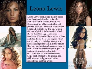 Leona Lewis Leona Lewis’s songs are mainly based upon love and aimed at a female audience and therefore, this shows throughout her albums, singles and posters because the colour schemes are light and delicate; for the single ‘run’ the use of pink is influenced in which shows that this digpack is more feminine. Her main album spirit is dark and stands out from the singles which are all bright, this helps to separate itself showing fans that it is the album. Her hair and makeup known as mise en scene is consistent throughout, yet the fonts are inconsistent but this characteristic is unusual because it helps each product to be unique and still remains a digpack with the consistency in other areas. 