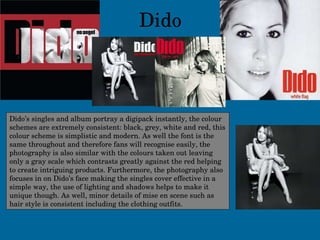 Dido Dido’s singles and album portray a digipack instantly, the colour schemes are extremely consistent: black, grey, white and red, this colour scheme is simplistic and modern. As well the font is the same throughout and therefore fans will recognise easily, the photography is also similar with the colours taken out leaving only a gray scale which contrasts greatly against the red helping to create intriguing products. Furthermore, the photography also focuses in on Dido’s face making the singles cover effective in a simple way, the use of lighting and shadows helps to make it unique though. As well, minor details of mise en scene such as hair style is consistent including the clothing outfits. 