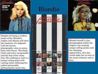 Blondie Despite not being a modern music artist, Blondie's singles and albums still show the existence of a digipack with the layout, photography, mise en scene, fonts and colours. The black, white and red is recognisable and the font of her name also. Her clothing as well is a unique selling point with varying styles reflecting her upbeat personality portraying her music also. Blondie herself is also photographed within the singles a lot creating unique selling points with her changing appearances, this also would make her an icon in the music industry and to fans. 