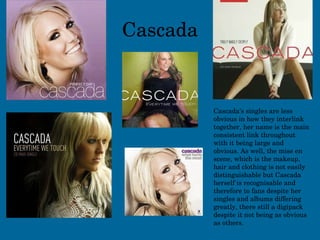 Cascada Cascada’s singles are less obvious in how they interlink together, her name is the main consistent link throughout with it being large and obvious. As well, the mise en scene, which is the makeup, hair and clothing is not easily distinguishable but Cascada herself is recognisable and therefore to fans despite her singles and albums differing greatly, there still a digipack despite it not being as obvious as others. 