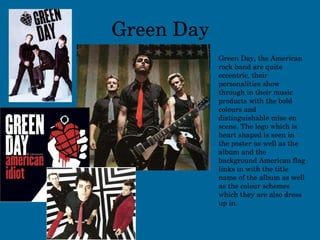 Green Day Green Day, the American rock band are quite eccentric, their personalities show through in their music products with the bold colours and distinguishable mise en scene. The logo which is heart shaped is seen in the poster as well as the album and the background American flag links in with the title name of the album as well as the colour schemes which they are also dress up in. 