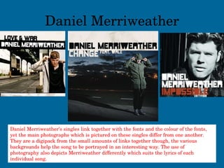 Daniel Merriweather Daniel Merriweather’s singles link together with the fonts and the colour of the fonts, yet the main photographs which is pictured on these singles differ from one another. They are a digipack from the small amounts of links together though, the various backgrounds help the song to be portrayed in an interesting way. The use of photography also depicts Merriweather differently which suits the lyrics of each individual song. 