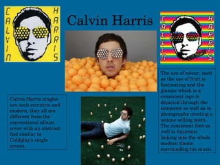 Calvin Harris Calvin Harris singles are each eccentric and modern, they all are different from the conventional album cover with an abstract feel similar to Coldplay's single covers. The use of colour, such as the use of fruit is fascinating and the glasses which is a consistent logo is depicted through the computer as well as in photographs creating a unique selling point. The consistent font as well is futuristic linking into the whole modern theme surrounding his music. 