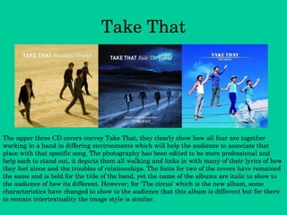 Take That The upper three CD covers convey Take That, they clearly show how all four are together working in a band in differing environments which will help the audience to associate that place with that specific song. The photography has been edited to be more professional and help each to stand out, it depicts them all walking and links in with many of their lyrics of how they feel alone and the troubles of relationships. The fonts for two of the covers have remained the same and is bold for the title of the band, yet the name of the albums are italic to show to the audience of how its different. However, for ‘The circus’ which is the new album, some characteristics have changed to show to the audience that this album is different but for there to remain intertextuality the image style is similar. 