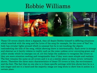 Robbie Williams These CD covers clearly show a digipack, they all depict Robbie himself in differing situations which interlink with the song and the lyrics of the song for example, for the cover of ‘feel’ his body has circular lights around which is unusual but he is not touching the objects contradicting the title of the song, whilst showing there is intertextuality. Each cover is strange and abstract as it barely relates to reality such as the come undone cover conveying green and yellow smoke which he emerges out of, yet this helps the audience to recognise the covers as they are more attention seeking and recognisable than if they were more simple and realistic. The font remains the same on all covers and it is at a similar place on these covers vertically shown. Therefore the three main characteristics of these CD covers is him, the environment and the font. The fact that no one else is in these specific settings with him shows how he is a solo singer and not in a band and the majority image are long shots to show him in action in a certain place. 