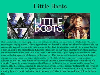 Little Boots The theme between this digipack is the colours creating the impression of futurism which is modern portraying space. Other singers have not done this before and therefore she stands out against the typical settings for mise en scene, her hair is also done typically in a space fashion which links into the mainstream futurism films such as star wars and therefore the audience can immediately make that link, also there is the evidence of photograph manipulation with stars in the background of the main album cover. The fonts are the same throughout but just change size and there is a separate font also for the title of the songs conveying modern cultures as well as these fonts are bizarre and unique. Another simple trait is the shape of a triangle frequently seen throughout the CD covers affecting the structure and layout of the covers, little boots is also edited to appear blue on the cover of remedy linking into the lyrics of ‘poison’ mentioned and the space age impression, which coincidentally is coming into fashion showing how the music industry has to be aware of other industries and interlink with them too. 