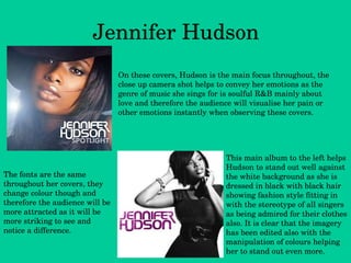Jennifer Hudson The fonts are the same throughout her covers, they change colour though and therefore the audience will be more attracted as it will be more striking to see and notice a difference.  This main album to the left helps Hudson to stand out well against the white background as she is dressed in black with black hair showing fashion style fitting in with the stereotype of all singers as being admired for their clothes also. It is clear that the imagery has been edited also with the manipulation of colours helping her to stand out even more. On these covers, Hudson is the main focus throughout, the close up camera shot helps to convey her emotions as the genre of music she sings for is soulful R&B mainly about love and therefore the audience will visualise her pain or other emotions instantly when observing these covers. 