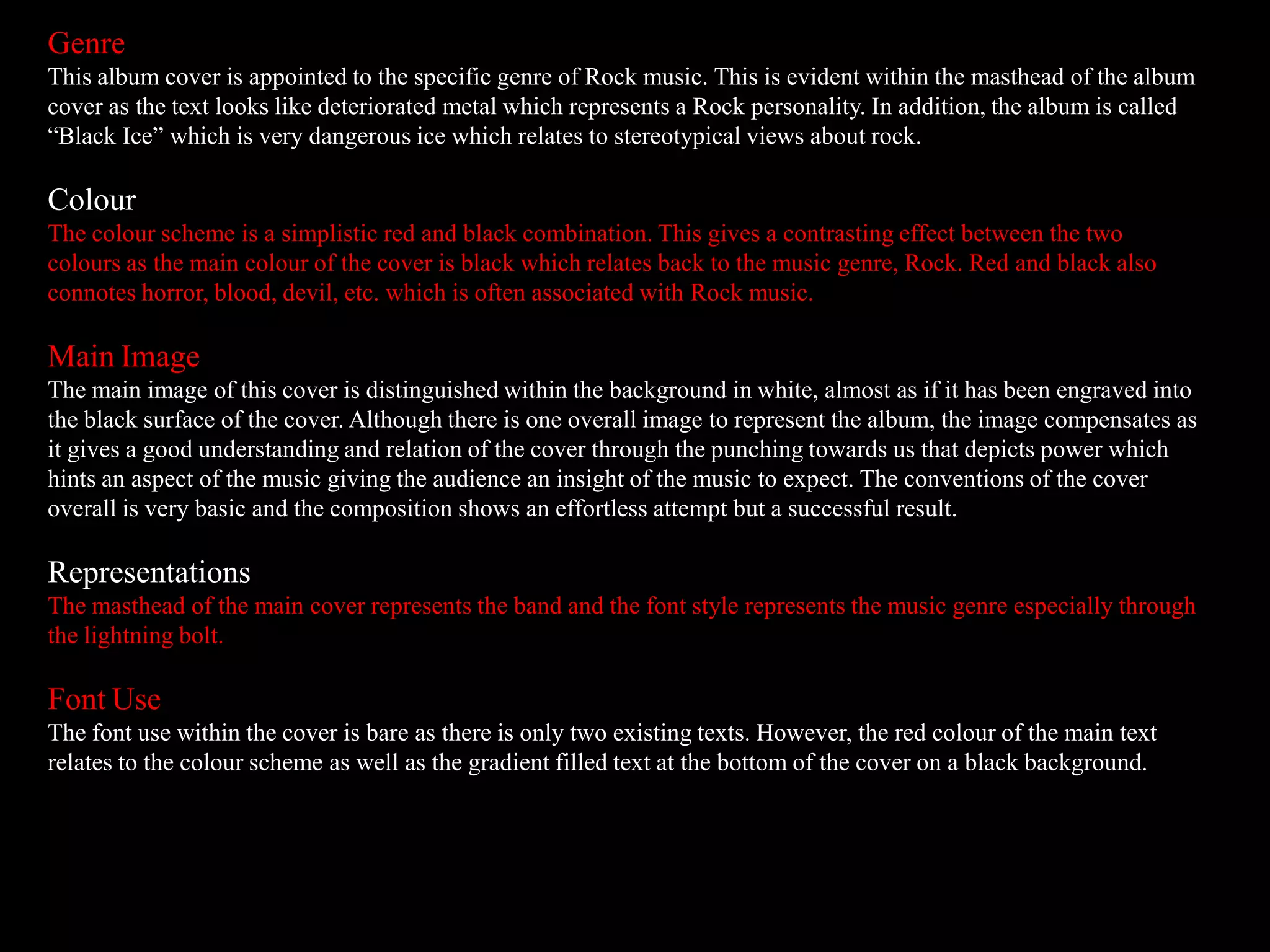 Genre
This album cover is appointed to the specific genre of Rock music. This is evident within the masthead of the album
cover as the text looks like deteriorated metal which represents a Rock personality. In addition, the album is called
“Black Ice” which is very dangerous ice which relates to stereotypical views about rock.
Colour
The colour scheme is a simplistic red and black combination. This gives a contrasting effect between the two
colours as the main colour of the cover is black which relates back to the music genre, Rock. Red and black also
connotes horror, blood, devil, etc. which is often associated with Rock music.
Main Image
The main image of this cover is distinguished within the background in white, almost as if it has been engraved into
the black surface of the cover. Although there is one overall image to represent the album, the image compensates as
it gives a good understanding and relation of the cover through the punching towards us that depicts power which
hints an aspect of the music giving the audience an insight of the music to expect. The conventions of the cover
overall is very basic and the composition shows an effortless attempt but a successful result.
Representations
The masthead of the main cover represents the band and the font style represents the music genre especially through
the lightning bolt.
Font Use
The font use within the cover is bare as there is only two existing texts. However, the red colour of the main text
relates to the colour scheme as well as the gradient filled text at the bottom of the cover on a black background.
 