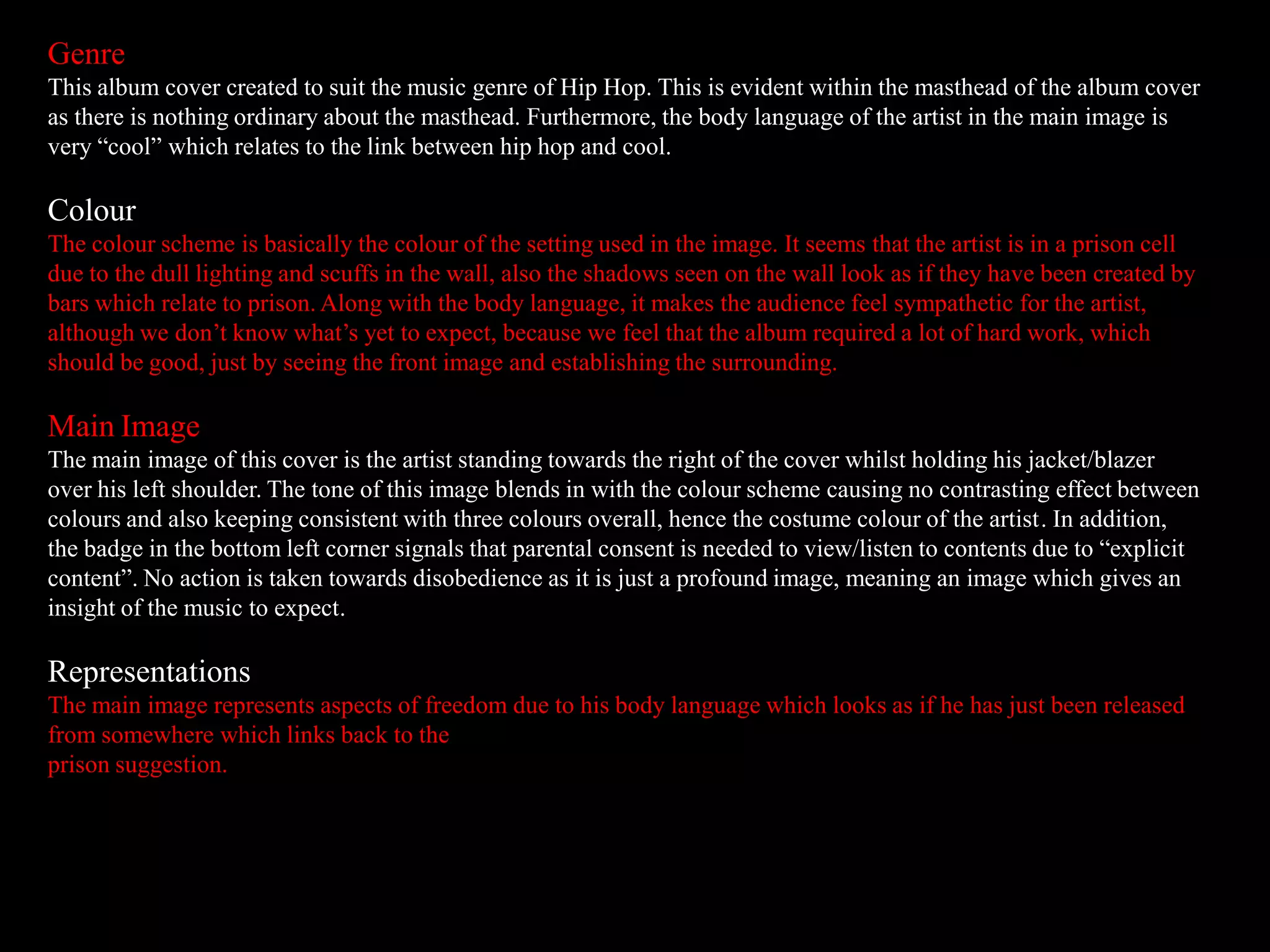 Genre
This album cover created to suit the music genre of Hip Hop. This is evident within the masthead of the album cover
as there is nothing ordinary about the masthead. Furthermore, the body language of the artist in the main image is
very “cool” which relates to the link between hip hop and cool.
Colour
The colour scheme is basically the colour of the setting used in the image. It seems that the artist is in a prison cell
due to the dull lighting and scuffs in the wall, also the shadows seen on the wall look as if they have been created by
bars which relate to prison. Along with the body language, it makes the audience feel sympathetic for the artist,
although we don’t know what’s yet to expect, because we feel that the album required a lot of hard work, which
should be good, just by seeing the front image and establishing the surrounding.
Main Image
The main image of this cover is the artist standing towards the right of the cover whilst holding his jacket/blazer
over his left shoulder. The tone of this image blends in with the colour scheme causing no contrasting effect between
colours and also keeping consistent with three colours overall, hence the costume colour of the artist. In addition,
the badge in the bottom left corner signals that parental consent is needed to view/listen to contents due to “explicit
content”. No action is taken towards disobedience as it is just a profound image, meaning an image which gives an
insight of the music to expect.
Representations
The main image represents aspects of freedom due to his body language which looks as if he has just been released
from somewhere which links back to the
prison suggestion.
 