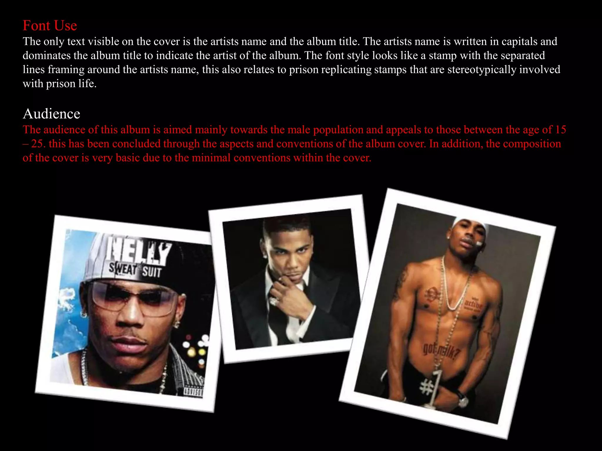 Font Use
The only text visible on the cover is the artists name and the album title. The artists name is written in capitals and
dominates the album title to indicate the artist of the album. The font style looks like a stamp with the separated
lines framing around the artists name, this also relates to prison replicating stamps that are stereotypically involved
with prison life.
Audience
The audience of this album is aimed mainly towards the male population and appeals to those between the age of 15
– 25. this has been concluded through the aspects and conventions of the album cover. In addition, the composition
of the cover is very basic due to the minimal conventions within the cover.
 