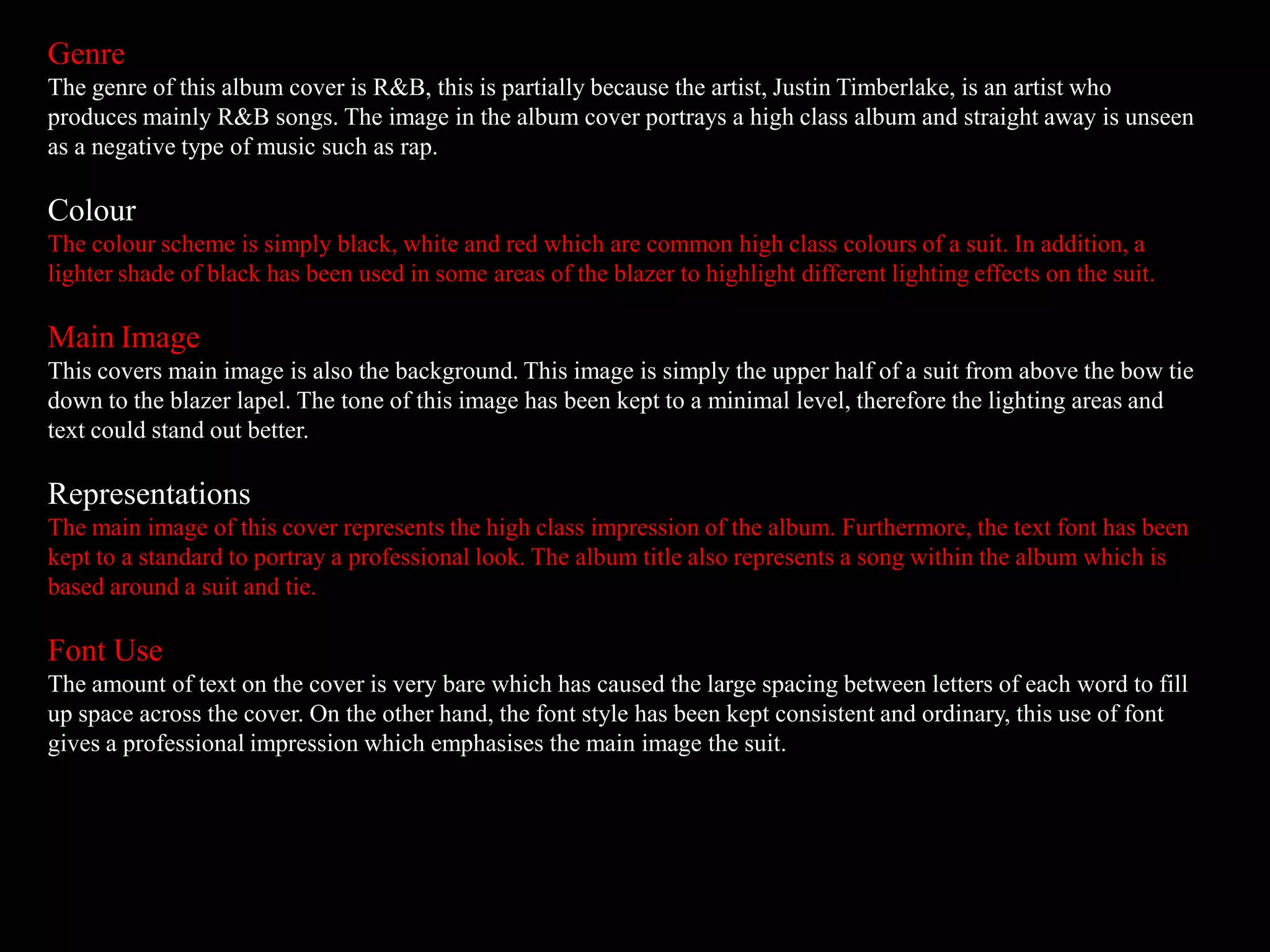 Genre
The genre of this album cover is R&B, this is partially because the artist, Justin Timberlake, is an artist who
produces mainly R&B songs. The image in the album cover portrays a high class album and straight away is unseen
as a negative type of music such as rap.
Colour
The colour scheme is simply black, white and red which are common high class colours of a suit. In addition, a
lighter shade of black has been used in some areas of the blazer to highlight different lighting effects on the suit.
Main Image
This covers main image is also the background. This image is simply the upper half of a suit from above the bow tie
down to the blazer lapel. The tone of this image has been kept to a minimal level, therefore the lighting areas and
text could stand out better.
Representations
The main image of this cover represents the high class impression of the album. Furthermore, the text font has been
kept to a standard to portray a professional look. The album title also represents a song within the album which is
based around a suit and tie.
Font Use
The amount of text on the cover is very bare which has caused the large spacing between letters of each word to fill
up space across the cover. On the other hand, the font style has been kept consistent and ordinary, this use of font
gives a professional impression which emphasises the main image the suit.
 