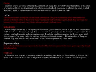 Genre
This album cover is appointed to the specific genre of Rock music. This is evident within the masthead of the album
cover as the text looks like deteriorated metal which represents a Rock personality. In addition, the album is called
“Black Ice” which is very dangerous ice which relates to stereotypical views about rock.
Colour
The colour scheme is a simplistic red and black combination. This gives a contrasting effect between the two
colours as the main colour of the cover is black which relates back to the music genre, Rock. Red and black also
connotes horror, blood, devil, etc. which is often associated with Rock music.
Main Image
The main image of this cover is distinguished within the background in white, almost as if it has been engraved into
the black surface of the cover. Although there is one overall image to represent the album, the image compensates as
it gives a good understanding and relation of the cover through the punching towards us that depicts power which
hints an aspect of the music giving the audience an insight of the music to expect. The conventions of the cover
overall is very basic and the composition shows an effortless attempt but a successful result.
Representations
The masthead of the main cover represents the band and the font style represents the music genre especially through
the lightning bolt.
Font Use
The font use within the cover is bare as there is only two existing texts. However, the red colour of the main text
relates to the colour scheme as well as the gradient filled text at the bottom of the cover on a black background.
 