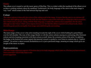 Genre
This album cover created to suit the music genre of Hip Hop. This is evident within the masthead of the album cover
as there is nothing ordinary about the masthead. Furthermore, the body language of the artist in the main image is
very “cool” which relates to the link between hip hop and cool.
Colour
The colour scheme is basically the colour of the setting used in the image. It seems that the artist is in a prison cell
due to the dull lighting and scuffs in the wall, also the shadows seen on the wall look as if they have been created by
bars which relate to prison. Along with the body language, it makes the audience feel sympathetic for the artist,
although we don’t know what’s yet to expect, because we feel that the album required a lot of hard work, which
should be good, just by seeing the front image and establishing the surrounding.
Main Image
The main image of this cover is the artist standing towards the right of the cover whilst holding his jacket/blazer
over his left shoulder. The tone of this image blends in with the colour scheme causing no contrasting effect between
colours and also keeping consistent with three colours overall, hence the costume colour of the artist. In addition,
the badge in the bottom left corner signals that parental consent is needed to view/listen to contents due to “explicit
content”. No action is taken towards disobedience as it is just a profound image, meaning an image which gives an
insight of the music to expect.
Representations
The main image represents aspects of freedom due to his body language which looks as if he has just been released
from somewhere which links back to the
prison suggestion.
 