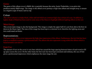 Genre
The genre of this album cover is R&B, this is partially because the artist, Justin Timberlake, is an artist who
produces mainly R&B songs. The image in the album cover portrays a high class album and straight away is unseen
as a negative type of music such as rap.
Colour
The colour scheme is simply black, white and red which are common high class colours of a suit. In addition, a
lighter shade of black has been used in some areas of the blazer to highlight different lighting effects on the suit.
Main Image
This covers main image is also the background. This image is simply the upper half of a suit from above the bow tie
down to the blazer lapel. The tone of this image has been kept to a minimal level, therefore the lighting areas and
text could stand out better.
Representations
The main image of this cover represents the high class impression of the album. Furthermore, the text font has been
kept to a standard to portray a professional look. The album title also represents a song within the album which is
based around a suit and tie.
Font Use
The amount of text on the cover is very bare which has caused the large spacing between letters of each word to fill
up space across the cover. On the other hand, the font style has been kept consistent and ordinary, this use of font
gives a professional impression which emphasises the main image the suit.
 