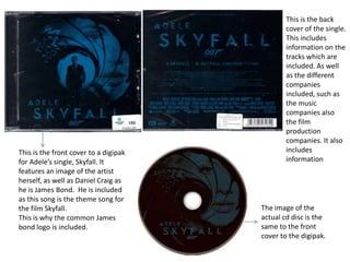 This is the front cover to a digipak
for Adele’s single, Skyfall. It
features an image of the artist
herself, as well as Daniel Craig as
he is James Bond. He is included
as this song is the theme song for
the film Skyfall.
This is why the common James
bond logo is included.

This is the back
cover of the single.
This includes
information on the
tracks which are
included. As well
as the different
companies
included, such as
the music
companies also
the film
production
companies. It also
includes
information

The image of the
actual cd disc is the
same to the front
cover to the digipak.

 