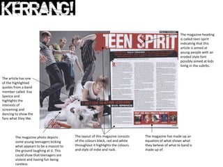 The magazine heading
                                                                                                        is called teen spirit
                                                                                                        indicating that this
                                                                                                        article is aimed at
                                                                                                        young people with an
                                                                                                        eroded style font
                                                                                                        possibly aimed at kids
                                                                                                        living in the subrbs.


The article has one
of the highlighted
quotes from a band
member called Eva
Spence and
highlights the
interests of
screaming and
dancing to show the
fans what they like.




        The magazine photo depicts        The layout of this magazine consists   The magazine has made up an
        some young teenagers kicking      of the colours black, red and white    equation of what shows what
        what appears to be a mascot to    throughout it highlights the colours   they believe of what te band is
        the ground laughing at it. This   and style of indie and rock.           made up of.
        could show that teenagers are
        violent and having fun being
        careless.
 