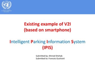 Existing example of V2I
(based on smartphone)
Intelligent Parking Information System
(IPIS)
Submitted by: Ahmed Shehab
Submitted to: Francois Guichard
 