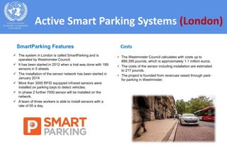  The system in London is called SmartParking and is
operated by Westminster Council.
 It has been started in 2012 when a trial was done with 189
sensors in 5 streets
 The installation of the sensor network has been started in
January 2014
 More than 3000 RFID equipped infrared sensors were
installed on parking bays to detect vehicles.
 In phase 2 further 7000 sensor will be installed on the
network.
 A team of three workers is able to install sensors with a
rate of 50 a day.
• The Westminster Council calculates with costs up to
889,395 pounds, which is approximately 1.1 million euros.
• The costs of the sensor including installation are estimated
to 217 pounds.
• The project is founded from revenues raised through paid-
for parking in Westminster.
Active Smart Parking Systems (London)
CostsSmartParking Features
 