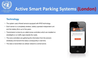 Active Smart Parking Systems (London)
• The system uses infrared sensors equipped with RFID technology.
• Each sensor is a completely wireless, battery operated independent unit
and the battery life is up to five years.
• Transmission is done by so called zones controllers which are installed on
streetlights or on traffic signs beside the roads.
• The zone controllers are gathering the information from the sensors
wirelessly and transmit the status consequently in real time.
• The data is transmitted via cellular network to central server.
Technology
 