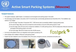 • The system employed, called Fastprk, is considered to be the largest smart parking project in the world.
• The technology was first trialed in the winter of 2011/12 and has been commercially operational since November 2012. The installation was
realized in four stages:
 The first stage: Took place in November 2012. 1,000 sensors were successfully installed in paying parking areas.
 The second stage: (May-June 2013) included the instrumentation of around 2,000 parking spaces in total.
 The third stage: (Dec 2013/Jan 2014) involved the installation of 12,000 parking sensors. With this deployment, Moscow’s becomes
the largest smart parking project in the world.
 The fourth stage: (Mid 2014) include more than 50,000 sensors.
• On the top of the platform there is an integrated control system provided by ITS
• Active displays also installed on Moscow’s paid-parking streets.
• Fastprk has been adapted to serve the disabled (10% of the spots), emergency services, ambulances and police cars.
Active Smart Parking Systems (Moscow)
Fastprk Features
 