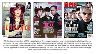 My front cover inspiration is NME, especially these three magazines as they have a similar layout to what I want for my
front cover. The have a large, dominant image with the band name as the main sell line. Their title is shorter than mine, so
its only in the top left corner, whereas mine is a banner. The sub-heads are both above and below the main sell line, which
I like as it gives extra information about the article within. The extra titles are up the sides, around the dominant image
which almost frames the artist in most circumstances.
 