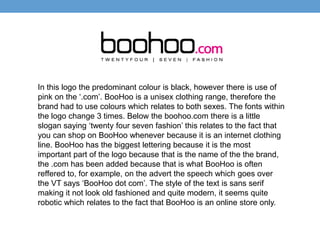 In this logo the predominant colour is black, however there is use of 
pink on the ‘.com’. BooHoo is a unisex clothing range, therefore the 
brand had to use colours which relates to both sexes. The fonts within 
the logo change 3 times. Below the boohoo.com there is a little 
slogan saying ‘twenty four seven fashion’ this relates to the fact that 
you can shop on BooHoo whenever because it is an internet clothing 
line. BooHoo has the biggest lettering because it is the most 
important part of the logo because that is the name of the the brand, 
the .com has been added because that is what BooHoo is often 
reffered to, for example, on the advert the speech which goes over 
the VT says ‘BooHoo dot com’. The style of the text is sans serif 
making it not look old fashioned and quite modern, it seems quite 
robotic which relates to the fact that BooHoo is an online store only. 
 