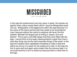 In this logo the predominant and only colour is black, this stands out 
against every colour except black which I assume Missguided would 
not use. ‘Missguided’ is the biggest font within the logo because it is 
the name of the brand and the part that needs to be remembered 
most, because without the name to audience will never find the 
website. Beneath the largest part of writing is ‘peace, love and 
fashion’. This is just a cool little slogan that they have fitted with the 
logo, I cannot think of any large meaning behind it apart from that is 
what they thing may be the most important things of the world. In this 
logo the creators have capitalized everything to make it bold and 
stand out and so it is easier for the audience to read. In this logo the 
font is sans serif and again quite modern like the previous logo, it is 
very bold and this is for it to stand out because there is other text on 
the logo. 
 