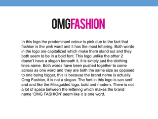 In this logo the predominant colour is pink due to the fact that 
fashion is the pink word and it has the most lettering. Both words 
in the logo are capitalized which make them stand out and they 
both seem to be in a bold font. This logo unlike the other 2 
doesn’t have a slogan beneath it, it is simply just the clothing 
lines name. Both words have been pushed together to come 
across as one word and they are both the same size as opposed 
to one being bigger, this is because the brand name is actually 
Omg Fashion, it is not a slogan. The font in this logo is san serif 
and and like the Missguided logo, bold and modern. There is not 
a lot of space between the lettering which makes the brand 
name ‘OMG FASHION’ seem like it is one word. 

