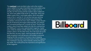 The masthead is just one block colour with a few random 
colours added in to make it that little more memorable to the 
target audience/public; the block colour is black which is 
actually not that exciting and the random colours added are 
red, which was added inside of the ‘b’, baby blue, which was 
added inside of the ‘a’ and bright yellow, which was added 
inside of the ‘o’ and the ‘d’. It is not the most eye catching 
masthead but considering the background, being white, 
completely contrasts the main colour of black, it does the job – 
the job of attracting the target audience/public, but without 
the contrasting background, it would not work. The fact that 
random colours have been added into title this could portray 
that ‘Billboard’ is not a very sophisticated magazine, maybe 
even a little bit childish as little children love to play with bright 
random colours. On the other hand, this is the same set-up for 
the title they use every week, meaning people will start to 
easily recognise it and will become memorable to everyone. 
Keeping the title consistent in its looks is key to keeping 
customers, because that is how they know it is their magazine. 
The masthead is very big, which instantly catches the eye of 
the reader, this could portray the importance and significance 
of the magazine. 
 