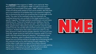 The masthead of the magazine is “NME”, but it used to be “New 
Music Express”, it was changed to “NME” to make it much more 
appealing and memorable to the public; “NME” will stick in peoples 
minds and will be easily passed on from one to another, also they have 
put it in an initial form to symbolise that it is an important magazine, 
due to shortening the name into something that is recognisable to the 
public. The colour of the masthead is also very important; the 
masthead being red is very symbolic to the target audience of this 
specific magazine. The target audience would be punk rock and heavy 
metal lovers etc. These sort of people are very rebellious, they live 
every day like its their last, they are very dark – the colours red and 
black appeal to them. Red portrays danger and that’s what this target 
audience live for, the red title will excite them and encourage them to 
purchase it. Another factor that makes it stand out is that it is very 
bold; because it is bold it attracts peoples attention. If it was just a thin 
lined title, people would just walk past the magazine while it is on the 
shelf in the shop without taking any attention – the boldness draws 
them in. Moreover, when it is placed on the front cover, it is in the 
largest font out of all the writing on the page due to that being the info 
the customers look out for when looking through magazines. The 
outline helps it really stand out against the similarly coloured 
background, so the reader can view it properly and so it is eye catching 
against other magazines on the shelf. The fact that it is in block 
capitals gives it a sense of importance and significance. 
 