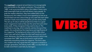The masthead is original red and black so it is recognisable 
and memorable to the regular customers. The actual title 
‘VIBE’ is set-up as one block colour, this makes it have a very 
bold meaningful look to it and will attract many people. To 
grab the readers attention, they have added black to the 
background, this makes it much more appealing to look at as 
red and black are two colours that go very well with each other 
and also it looks more interesting than just the red by itself. 
This set-up of colours will let people know that it is a good 
music magazine to read as they see the same font and colour 
every week, if they recognise it they want to buy it. The 
masthead is very big, which instantly catches the eye of the 
reader, this could portray the importance and significance of 
the magazine. The background colour and the title colour 
match very well which makes the title itself stand out much 
more. Moreover, the title has no outline around it which may 
connotate that ‘VIBE’ has no limits and it could include 
absolutely everything inside the magazine. The font is also 
very modern this may signal that the magazine is aimed at a 
younger generation, the title by itself, VIBE, is a very fresh up-to- 
date word that it used daily by teenagers. 
