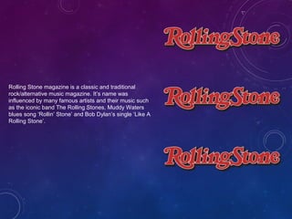 Rolling Stone magazine is a classic and traditional 
rock/alternative music magazine. It’s name was 
influenced by many famous artists and their music such 
as the iconic band The Rolling Stones, Muddy Waters 
blues song ‘Rollin’ Stone’ and Bob Dylan’s single ‘Like A 
Rolling Stone’. 
