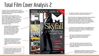 Total Film Cover Analysis 2
The colour scheme of black, grey, white
and gold gives the magazine a sense of
class and style towards the reader. This
aesthetic style is synonymous with the
James Bond franchise.
The barcode is nowhere to be seen, this may be
because the bottom of the magazine cover is cut off
(and that is where the barcode is positioned).
The masthead is in the upper third of the
cover. It has not been changed due to the fact
that the dark background helps it stand out
more. It also helps balance out the amount of
different colours on all the pieces of text. The
word ‘Total’ is transparent, this is probably to
done to make the masthead look more
aesthetically pleasing.
The main cover line is positioned above the the
masthead in gold. the flash word ‘cool’ relates to the
masculine theme of the issue (which relates to the
James Bond franchise)
The date line is hidden in the middle of the M, this is so
it is hidden away from the reader’s initial attention.
The name of the new featured film is in the biggest font, this
is part of the promotion as it catches the reader's attention.
The flash word ‘exclusive’ is white on a red background to
help it catch the reader’s eye.
This cover line boasts about the review content of
the magazine. It’s styled a bit like a stamp to
make the statement feel more official to the
reader.
The main image is the character James Bond, who is played by
Daniel Craig. He is an established actor and is widely
recognised among the public. Because of his fame, he is
positioned at the centre of the cover (over the masthead) to
catch the reader’s attention first. Fans of his might spot this in
the shop and buy the magazine because he is in it.
Cover lines that briefly explain the contents of this
issue. The flash words are in a bold red font to catch
the reader’s attention first before they read the (more
descriptive) white font.
Images of other films help break up the
text visually. Making the cover of the
magazine more interesting to the
reader. They are also there to visually
tease the reader of new films coming
soon.
A special feature in the magazine is
promoted with the biggest cover
line. The large bold font is used to
catch the reader's attention, whilst
the gold colour helps emphasis on
the words ‘coolest movies’ (which
also relates to the James Bond
theme of the magazine).
 