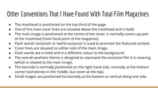 Other Conventions That I Have Found With Total Film Magazines
● The masthead is positioned on the top third of the page.
● One of the main cover lines are situated above the masthead and in bold.
● The main image is positioned at the centre of the cover, it normally covers up part
of the masthead (main focal point of the magazine).
● Flash words ‘exclusive’ or ‘world exclusive’ is used to promote the featured content.
● Cover lines are situated on either side of the main image.
● Flash words are in bold and in a different colour to the background.
● The overall aesthetic theme is designed to represent the exclusive film it is covering
(which is related to the main image.
● The barcode is normally positioned on the right hand side, normally at the bottom
corner (sometimes in the middle, but never at the top).
● Small images are positioned horizontally at the bottom or vertical along one side.
 