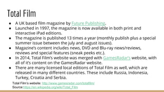 Total Film
● A UK based film magazine by Future Publishing.
● Launched in 1997, the magazine is now available in both print and
interactive iPad editions.
● The magazine is published 13 times a year (monthly publish plus a special
summer issue between the july and august issues).
● Magazine’s content includes news, DVD and Blu-ray news/reviews,
reviews and special features (sneak peeks etc.).
● In 2014, Total Film’s website was merged with GamesRadar’s website, with
all of it’s content on the GamesRadar website.
● There are many licensed local editions of Total Film as well, which are
released in many different countries. These include Russia, Indonesia,
Turkey, Croatia and Serbia.
Total Film’s website: http://www.gamesradar.com/totalfilm/
Source:https://en.wikipedia.org/wiki/Total_Film
 