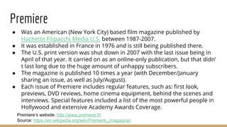 Premiere
● Was an American (New York City) based film magazine published by
Hachette Filipacchi Media U.S. between 1987-2007.
● It was established in France in 1976 and is still being published there.
● The U.S. print version was shut down in 2007 with the last issue being in
April of that year. It carried on as an online-only publication, but that didn’
t last long due to the huge amount of unhappy subscribers.
● The magazine is published 10 times a year (with December/January
sharing an issue, as well as July/August).
● Each issue of Premiere includes regular features, such as: first look,
previews, DVD reviews, home cinema equipment, behind the scenes and
interviews. Special features included a list of the most powerful people in
Hollywood and extensive Academy Awards Coverage.
Source: https://en.wikipedia.org/wiki/Premiere_(magazine)
Premiere’s website: http://www.premiere.fr/
 