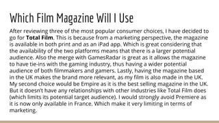 Which Film Magazine Will I Use
After reviewing three of the most popular consumer choices, I have decided to
go for Total Film. This is because from a marketing perspective, the magazine
is available in both print and as an iPad app. Which is great considering that
the availability of the two platforms means that there is a larger potential
audience. Also the merge with GamesRadar is great as it allows the magazine
to have tie-ins with the gaming industry, thus having a wider potential
audience of both filmmakers and gamers. Lastly, having the magazine based
in the UK makes the brand more relevant, as my film is also made in the UK.
My second choice would be Empire as it is the best selling magazine in the UK.
But it doesn’t have any relationships with other industries like Total Film does
(which limits its potential target audience). I would strongly avoid Premiere as
it is now only available in France. Which make it very limiting in terms of
marketing.
 
