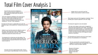 Total Film Cover Analysis 1
Barcode on the bottom
right corner (hidden
away from the viewer’s
attention of the main
image).
Title of the magazine (masthead) in the upper third of
the cover. It has not been changed due to the fact
that it follows the simple blue and white colour
scheme, as well as standing out from the blue misty
background. The word ‘Total’ transparent.
The date line of the issue in capital letters and under the
magazine's logo (in the smallest font). Includes the price of the
issue.
Promoting the magazine’s (now old) website.
Main Image covers part of the magazine’s masthead. This is
probably add a dynamic approach to the main image.
Top half of the cover line is treated as a
flash to grab the audience's attention and to
help promote the content within this issue of
the magazine.
Images next to a cover line to give the
reader a visual preview of what is included.
Different cover lines that preview the different content of
this issue. Flash words are in blue to visually show
importance over other text on the cover. The typography
matches the quote at the centre of the cover.
The main cover image is at the centre of magazine to
become the main focal point for the reader. The image of
the famous actor Robert Downey Jr. is purposefully used
because he is a world renowned actor. Fans of his could
recognise his face and buy the magazine to see what he
is up too. He overlays the title of the magazine visually
express his importance.
The white flash text is behind a blue box to help it stand
out more, this emphasises on it’s importance.
The new upcoming film is promoted through the
magazine by having its title in the largest font. This is
also done to catch the reader's attention.
The background is a misty blue and white setting. This
along with Robert’s outfit, strongly suggest that the cover
is representing the Industrial/Victorian-ish theme that the
movie is known for
The main cover line is below the film’s title. It has it’s
own font type to help differentiate it from the coverlines.
 