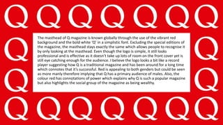 The masthead of Q magazine is known globally through the use of the vibrant red
background and the bold white ‘Q’ in a simplistic font. Excluding the special editions of
the magazine, the masthead stays exactly the same which allows people to recognise it
by only looking at the masthead. Even though the logo is simple, it still looks
professional and is effective as it doesn’t take up lots of room on the front cover yet is
still eye catching enough for the audience. I believe the logo looks a bit like a record
player suggesting how Q is a traditional magazine and has been around for a long time
which connotes that it’s successful. Red is appealing to both genders but could be seen
as more manly therefore implying that Q has a primary audience of males. Also, the
colour red has connotations of power which explains why Q is such a popular magazine
but also highlights the social group of the magazine as being wealthy.
 