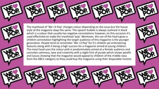 The masthead of ‘We <3 Pop’ changes colour depending on the issue but the house
style of the magazine stays the same. The speech bubble is always outlined in black
which is a colour that usually has negative connotations however, on this occasion it’s
used effectively to make the masthead ‘pop’. Moreover, the use of the heart gives a
childish connotation highlighting the target audience of this magazine is the younger
generation. People tend to remember ‘We <3 Pop’ for it’s childish yet entertaining
features along with it being a high success for a magazine aimed at young children.
The mast head uses the colour pink is predominately aimed at a female audience and
connotes calmness, love and creativity with a slight hint of purple which shows wealth
and luxury showing that the magazine would appeal to children of the middle class
from the ABC1 category so they could buy the magazine using their disposable income.
 