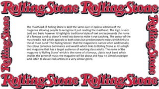 The masthead of Rolling Stone is kept the same even in special editions of the
magazine allowing people to recognise it just reading the masthead. The logo is very
bold and basic however it highlights traditional style of text and represents the name
of a famous band so doesn’t need lots done to make it eye catching. The colour of the
masthead is red which appeals to both sexes but predominately males which links to
the all male band ‘The Rolling Stones’ that the magazine is named after. Additionally,
the colour connotes dominance and wealth which links to Rolling Stone as it’s a high
end magazine that has a target audience of working class adults. The name of the
magazine is ‘Rolling Stone’ which is the name of a famous, classic rock band which
implies the genre of music the magazine will be about and how it’s aimed at people
who listen to classic rock artists or a very similar genre.
 