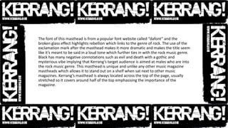 The font of this masthead is from a popular font website called “dafont” and the
broken glass effect highlights rebellion which links to the genre of rock. The use of the
exclamation mark after the masthead makes it more dramatic and makes the title seem
like it’s meant to be said in a loud tone which further ties in with the rock music genre.
Black has many negative connotations such as evil and death with a gothic and
mysterious vibe implying that Kerrang’s target audience is aimed at males who are into
the rock music genre. This masthead is unique and unlike any other music magazine
mastheads which allows it to stand out on a shelf when sat next to other music
magazines. Kerrang’s masthead is always located across the top of the page, usually
stretched so it covers around half of the top emphasising the importance of the
magazine.
 
