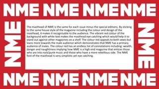The masthead of NME is the same for each issue minus the special editions. By sticking
to the same house style of the magazine including the colour and design of the
masthead, it makes it recognisable to the audience. The vibrant red colour of the
background with white text makes the masthead eye catching which would help it to
stand out against other magazines on a shelf. The colour red appeals to both sexes but
leans more towards the male audience which demonstrates that NME has a primary
audience of males. The colour red has an endless list of connotations including: wealth,
danger and naughtiness implying how NME is a high end magazine that entices those
who are into rock/punk music and those who have a more rebellious side. The NME
font of the masthead is very simplistic yet eye catching.
 