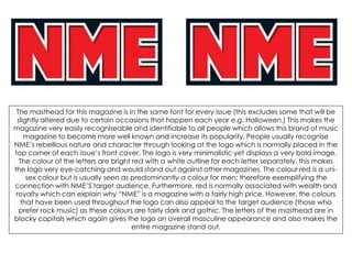 The masthead for this magazine is in the same font for every issue (this excludes some that will be
slightly altered due to certain occasions that happen each year e.g. Halloween.) This makes the
magazine very easily recogniseable and identifiable to all people which allows this brand of music
magazine to become more well known and increase its popularity. People usually recognise
NME’s rebellious nature and character through looking at the logo which is normally placed in the
top corner of each issue’s front cover. The logo is very minimalistic yet displays a very bold image.
The colour of the letters are bright red with a white outline for each letter separately, this makes
the logo very eye-catching and would stand out against other magazines. The colour red is a uni-
sex colour but is usually seen as predominantly a colour for men; therefore exemplifying the
connection with NME’S target audience. Furthermore, red is normally associated with wealth and
royalty which can explain why “NME” is a magazine with a fairly high price. However, the colours
that have been used throughout the logo can also appeal to the target audience (those who
prefer rock music) as these colours are fairly dark and gothic. The letters of the masthead are in
blocky capitals which again gives the logo an overall masculine appearance and also makes the
entire magazine stand out.
 