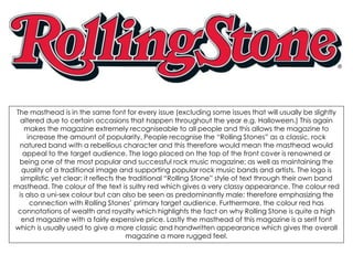 The masthead is in the same font for every issue (excluding some issues that will usually be slightly
altered due to certain occasions that happen throughout the year e.g. Halloween.) This again
makes the magazine extremely recogniseable to all people and this allows the magazine to
increase the amount of popularity. People recognise the “Rolling Stones” as a classic, rock
natured band with a rebellious character and this therefore would mean the masthead would
appeal to the target audience. The logo placed on the top of the front cover is renowned or
being one of the most popular and successful rock music magazine; as well as maintaining the
quality of a traditional image and supporting popular rock music bands and artists. The logo is
simplistic yet clear; it reflects the traditional “Rolling Stone” style of text through their own band
masthead. The colour of the text is sultry red which gives a very classy appearance. The colour red
is also a uni-sex colour but can also be seen as predominantly male; therefore emphasizing the
connection with Rolling Stones’ primary target audience. Furthermore, the colour red has
connotations of wealth and royalty which highlights the fact on why Rolling Stone is quite a high
end magazine with a fairly expensive price. Lastly the masthead of this magazine is a serif font
which is usually used to give a more classic and handwritten appearance which gives the overall
magazine a more rugged feel.
 